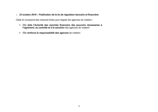 o 23 octobre 2010 – Publication de la loi de régulation bancaire et financière

Cette loi comprend des mesures fortes pour réguler les agences de notation :

      Elle dote l’Autorité des marchés financiers des pouvoirs nécessaires à
       l’agrément, au contrôle et à la sanction des agences de notation

      Elle renforce la responsabilité des agences de notation.




                                                             10
 