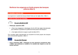 Renforcer les exigences en fonds propres des banques
                      (réforme Bâle 3)

La situation avant le G20
Les exigences en capital des banques étaient fixées par les règles dites « Bâle 2 ».

L’action du G20 et ses résultats


             Ce qu’a décidé le G20

o Pittsburgh, septembre 2009

      « Nous nous engageons à développer d’ici fin 2010 des règles internationales
       pour améliorer la quantité et la qualité des fonds propres des banques »

      « Ces règles entreront en vigueur à partir de début 2013 »

Ces nouvelles règles internationales qui encadrent les fonds propres des banques
sont communément appelées « Bâle 3 »


             Ce que fait l’Europe

o Avril à septembre 2009 – Publication de trois directives européennes dites
  « CRD2 » qui renforcent la solidité et le contrôle des risques au sein du
  secteur bancaire




                                                              11
 