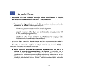 Ce que fait l’Europe

o Novembre 2010 – Le Parlement européen adopte définitivement la directive
  sur les gestionnaires de fonds alternatifs d'investissement


      Respecter les règles décidées par le G20 en matière de rémunération des
       opérateurs de marché – Le projet de directive :

       -   interdit aux gestionnaires de recevoir des bonus garantis

       -   oblige le versement différé d’une part significative des bonus (au moins 40%
           et 60% pour les plus gros bonus)

       -   introduit un malus en face des bonus (la part différée n’est pas payée si des
           critères de performance ne sont pas satisfaits)

o Automne 2010 – Adoption définitive de la directive européenne dite « CRD3 »

Le Conseil et le Parlement européens ont adopté la directive européenne CRD3 qui
comprend notamment les mesures suivantes :

      Mettre en œuvre au niveau européen les règles décidées par le G20 en
       matière de rémunération des opérateurs de marché – La directive met en
       œuvre les règles du G20 pour les opérateurs de marché : interdiction des
       bonus garantis, versement différé d’une part significative des bonus (de 40 % à
       60% pour les bonus les plus importants), création d’un malus en face des
       bonus (la part différée n’est pas versée si les positions se révèlent perdantes)




                                                               16
 