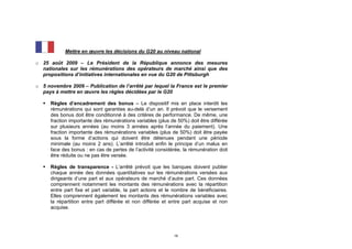 Mettre en œuvre les décisions du G20 au niveau national

o 25 août 2009 – Le Président de la République annonce des mesures
  nationales sur les rémunérations des opérateurs de marché ainsi que des
  propositions d’initiatives internationales en vue du G20 de Pittsburgh

o 5 novembre 2009 – Publication de l’arrêté par lequel la France est le premier
  pays à mettre en œuvre les règles décidées par le G20

      Règles d’encadrement des bonus – Le dispositif mis en place interdit les
       rémunérations qui sont garanties au-delà d’un an. Il prévoit que le versement
       des bonus doit être conditionné à des critères de performance. De même, une
       fraction importante des rémunérations variables (plus de 50%) doit être différée
       sur plusieurs années (au moins 3 années après l’année du paiement). Une
       fraction importante des rémunérations variables (plus de 50%) doit être payée
       sous la forme d’actions qui doivent être détenues pendant une période
       minimale (au moins 2 ans). L’arrêté introduit enfin le principe d’un malus en
       face des bonus : en cas de pertes de l’activité considérée, la rémunération doit
       être réduite ou ne pas être versée.

      Règles de transparence - L’arrêté prévoit que les banques doivent publier
       chaque année des données quantitatives sur les rémunérations versées aux
       dirigeants d’une part et aux opérateurs de marché d’autre part. Ces données
       comprennent notamment les montants des rémunérations avec la répartition
       entre part fixe et part variable, la part actions et le nombre de bénéficiaires.
       Elles comprennent également les montants des rémunérations variables avec
       la répartition entre part différée et non différée et entre part acquise et non
       acquise.




                                                              18
 