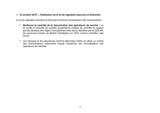  23 octobre 2010 – Publication de la loi de régulation bancaire et financière

La loi de régulation bancaire et financière renforce l’encadrement des rémunérations :

      Renforcer le contrôle de la rémunération des opérateurs de marché – La
       loi confie à l’Autorité de contrôle prudentiel la mission de contrôler le respect
       par les banques des règles d’encadrement des bonus décidées par le G20 afin
       de poursuivre l’action de Michel Camdessus en 2010 comme contrôleur des
       bonus.

      Les banques et les assurances devront désormais mettre en place un comité
       des rémunérations notamment chargé d’examiner les rémunérations des
       opérateurs de marchés.




                                                               19
 