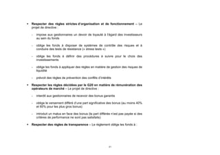   Respecter des règles strictes d’organisation et de fonctionnement – Le
    projet de directive :

    -   impose aux gestionnaires un devoir de loyauté à l’égard des investisseurs
        au sein du fonds

    -   oblige les fonds à disposer de systèmes de contrôle des risques et à
        conduire des tests de résistance (« stress tests »)

    -   oblige les fonds à définir des procédures à suivre pour le choix des
        investissements

    -   oblige les fonds à appliquer des règles en matière de gestion des risques de
        liquidité

    -   prévoit des règles de prévention des conflits d’intérêts

   Respecter les règles décidées par le G20 en matière de rémunération des
    opérateurs de marché – Le projet de directive :

    -   interdit aux gestionnaires de recevoir des bonus garantis

    -   oblige le versement différé d’une part significative des bonus (au moins 40%
        et 60% pour les plus gros bonus)

    -   introduit un malus en face des bonus (la part différée n’est pas payée si des
        critères de performance ne sont pas satisfaits)

   Respecter des règles de transparence – Le règlement oblige les fonds à :




                                                              21
 