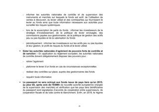 -   informer les autorités nationales de contrôle et de supervision des
        instruments et marchés sur lesquels le fonds est actif, de l’utilisation de
        ventes à découvert, du levier utilisé et des contreparties qui fournissent le
        levier au fonds ainsi que toute information nécessaire aux autorités pour
        surveiller les risques systémiques

    -   lors de la souscription de parts du fonds : informer les investisseurs de la
        stratégie d’investissement, de la politique de levier envisagée, des
        commissions payées aux gestionnaires, de la politique de gestion des actifs
        peu ou pas liquides et de la valorisation du fonds

    -   périodiquement : informer les investisseurs sur les actifs peu ou pas liquides
        et leur gestion, le profil de risques du fonds et le levier utilisé

   Doter les autorités nationales d’agrément de pouvoirs forts de contrôle et
    de sanction – En application du règlement européen, les autorités nationales
    de contrôle doivent obligatoirement disposer des pouvoirs pour :

    -   retirer l’agrément

    -   plafonner le levier d’un fonds en cas de circonstances exceptionnelles

    -   réaliser des contrôles sur place, auprès des gestionnaires des fonds

    -   requérir toute information

   Le passeport ne sera octroyé aux fonds issus de pays tiers qu’en 2015,
    au plus tôt, après avis de l’ESMA (la nouvelle autorité européenne chargée
    de la supervision des marchés) et vérification que les pays tiers bénéficiaires
    du passeport sont signataires d’accords de coopération entre superviseurs, de
    coopération fiscale et de lutte contre le blanchiment. Enfin, en 2018, le régime




                                                             22
 