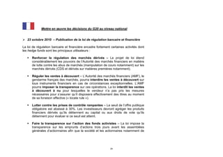 Mettre en œuvre les décisions du G20 au niveau national


 23 octobre 2010 – Publication de la loi de régulation bancaire et financière

La loi de régulation bancaire et financière encadre fortement certaines activités dont
les hedge funds sont les principaux utilisateurs :

      Renforcer la régulation des marchés dérivés – Le projet de loi étend
       considérablement les pouvoirs de l’Autorité des marchés financiers en matière
       de lutte contre les abus de marchés (manipulation de cours notamment) sur les
       marchés dérivés (CDS et dérivés sur matières premières notamment).

      Réguler les ventes à découvert – L’Autorité des marchés financiers (AMF), le
       gendarme français des marchés, pourra interdire les ventes à découvert sur
       tous instruments financiers en cas de circonstances exceptionnelles. L’AMF
       pourra imposer la transparence sur ces opérations. La loi interdit les ventes
       à découvert à nu pour lesquelles le vendeur n’a pas pris les mesures
       nécessaires pour s’assurer qu’il disposera effectivement des titres au moment
       de sa livraison effective (« locate rule »).

      Lutter contre les prises de contrôle rampantes – Le seuil de l’offre publique
       obligatoire est abaissé à 30%. Les investisseurs devront agréger les produits
       financiers dérivés qu’ils détiennent au capital ou aux droits de vote qu’ils
       détiennent pour évaluer si ce seuil est atteint.

      Faire la transparence sur l’action des fonds activistes – La loi impose la
       transparence sur les emprunts d’actions trois jours avant les assemblées
       générales d’actionnaires afin que la société et les actionnaires notamment de




                                                              24
 