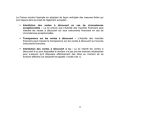 La France montre l’exemple en adoptant de façon anticipée des mesures fortes qui
sont depuis dans le projet de règlement européen :

      Interdiction des ventes à découvert en cas de circonstances
       exceptionnelles – La loi prévoit que l’Autorité des marchés financiers peut
       interdire les ventes à découvert sur tous instruments financiers en cas de
       circonstances exceptionnelles.

      Transparence sur les ventes à découvert – L’Autorité des marchés
       financiers peut imposer la transparence sur les ventes à découvert sur tous les
       instruments financiers.

      Interdiction des ventes à découvert à nu – La loi interdit les ventes à
       découvert à nu pour lesquelles le vendeur n’a pas pris les mesures nécessaires
       pour s’assurer qu’il disposera effectivement des titres au moment de sa
       livraison effective (ce dispositif est appelé « locate rule »).




                                                              28
 
