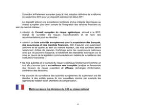 Conseil et le Parlement européen jusqu’à l’été, adoption définitive de la réforme
      en septembre 2010 pour un dispositif opérationnel début 2011.

       Le dispositif prévoit une surveillance renforcée et plus intégrée des risques au
       niveau européen pour tenir compte de l’intégration des services financiers au
sein du marché intérieur :

     création du Conseil européen du risque systémique, adossé à la BCE,
      chargé de surveiller les risques macrofinanciers et de faire des
      recommandations pour les résorber ;

     création de trois autorités européennes pour la supervision des banques,
      des assurances et des marchés financiers. Afin d’assurer une supervision
      uniforme et de qualité au sein du marché intérieur, ces trois autorités seront
      notamment dotées de pouvoirs d’arbitrage entre les superviseurs nationaux
      ainsi que de pouvoirs d’urgence, et édicteront des standards techniques sur la
      mise en œuvre de la législation communautaire en matière de surveillance des
      institutions financières ;

     les trois autorités et le Conseil du risque systémique fonctionneront comme un
      tout afin d’assurer que la surveillance sera complète (analyse de l’ensemble
      des facteurs de risque possibles) et efficace (échanges d’information,
      cohérence des décisions).

     les pouvoirs de surveillance des autorités européennes de supervision ont été
      étendus à des entités jusque là non surveillées comme par exemple les
      agences de notation et les chambres de compensation.


             Mettre en œuvre les décisions du G20 au niveau national




                                                              30
 