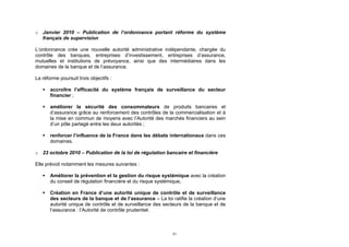 o Janvier 2010 – Publication de l’ordonnance portant réforme du système
  français de supervision

L’ordonnance crée une nouvelle autorité administrative indépendante, chargée du
contrôle des banques, entreprises d’investissement, entreprises d’assurance,
mutuelles et institutions de prévoyance, ainsi que des intermédiaires dans les
domaines de la banque et de l’assurance.

La réforme poursuit trois objectifs :

      accroître l’efficacité du système français de surveillance du secteur
       financier ;

      améliorer la sécurité des consommateurs de produits bancaires et
       d’assurance grâce au renforcement des contrôles de la commercialisation et à
       la mise en commun de moyens avec l’Autorité des marchés financiers au sein
       d’un pôle partagé entre les deux autorités ;

      renforcer l’influence de la France dans les débats internationaux dans ces
       domaines.

o 23 octobre 2010 – Publication de la loi de régulation bancaire et financière

Elle prévoit notamment les mesures suivantes :

      Améliorer la prévention et la gestion du risque systémique avec la création
       du conseil de régulation financière et du risque systémique.

      Création en France d’une autorité unique de contrôle et de surveillance
       des secteurs de la banque et de l’assurance – La loi ratifie la création d’une
       autorité unique de contrôle et de surveillance des secteurs de la banque et de
       l’assurance : l’Autorité de contrôle prudentiel.



                                                             31
 