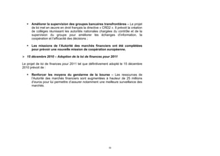    Améliorer la supervision des groupes bancaires transfrontières – Le projet
       de loi met en œuvre en droit français la directive « CRD2 ». Il prévoit la création
       de collèges réunissant les autorités nationales chargées du contrôle et de la
       supervision du groupe pour améliorer les échanges d’information, la
       coopération et l’efficacité des décisions ;

      Les missions de l’Autorité des marchés financiers ont été complétées
       pour prévoir une nouvelle mission de coopération européenne.

 15 décembre 2010 – Adoption de la loi de finances pour 2011

Le projet de loi de finances pour 2011 tel que définitivement adopté le 15 décembre
2010 prévoit de :

      Renforcer les moyens du gendarme de la bourse – Les ressources de
       l’Autorité des marchés financiers sont augmentées à hauteur de 25 millions
       d’euros pour lui permettre d’assurer notamment une meilleure surveillance des
       marchés.




                                                                32
 