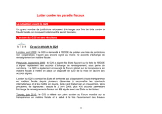 Lutter contre les paradis fiscaux

La situation avant le G20

Un grand nombre de juridictions refusaient d’échanger aux fins de lutte contre la
fraude fiscale, en invoquant notamment le secret bancaire.

L’action du G20 et ses résultats


             Ce qu’a décidé le G20
Londres, avril 2009 : le G20 a demandé à l’OCDE de publier une liste de juridictions
non coopératives n’ayant pas encore signé au moins 12 accords d’échange de
renseignement en matière fiscale.

Pittsburgh, septembre 2009 : le G20 a appelé les Etats figurant sur la liste de l’OCDE
à signer rapidement des accords d’échange de renseignement, sous peine de
sanctions. Le G20 a également encouragé le Forum global sur la transparence en
matière fiscale à mettre en place un dispositif de suivi de la mise en œuvre des
accords signés.

L’action du G20 a conduit les Etats et territoires qui s’opposaient à toute transparence
en matière fiscale depuis plusieurs décennies à reconnaître les standards
internationaux et à les mettre en œuvre. Cela s’est traduit par un mouvement, sans
précédent, de signatures : depuis le 2 avril 2009, plus 400 accords permettant
l’échange de renseignements fiscaux ont été signés avec ces Etats ou territoires.

Toronto, juin 2010 : le G20 a réitéré son plein soutien au Forum mondial sur la
transparence en matière fiscale et a salué à la fois l’avancement des travaux



                                                               33
 