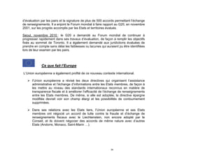 d’évaluation par les pairs et la signature de plus de 500 accords permettant l’échange
de renseignements. Il a enjoint le Forum mondial à faire rapport au G20, en novembre
2001, sur les progrès accomplis par les Etats et territoires évalués.

Seoul, novembre 2010 : le G20 a demandé au Forum mondial de continuer à
progresser rapidement dans ses travaux d’évaluation, de façon à remplir les objectifs
fixés au sommet de Toronto. Il a également demandé aux juridictions évaluées de
prendre en compte sans délai les faiblesses ou lacunes qui auraient pu être identifiées
lors de leur examen par les pairs.



             Ce que fait l’Europe
L’Union européenne a également profité de ce nouveau contexte international.

    l’Union européenne a révisé les deux directives qui organisent l’assistance
     administrative et l’échange d’informations entre les Etats membres, de façon à
     les mettre au niveau des standards internationaux reconnus en matière de
     transparence fiscale et à améliorer l’efficacité de l’échange de renseignements
     entre les Etats membres. De même, si elle est adoptée, la directive épargne
     modifiée devrait voir son champ élargi et les possibilités de contournement
     supprimées.

    Dans ses relations avec les Etats tiers, l’Union européenne et ses Etats
     membres ont négocié un accord de lutte contre la fraude et d’échange de
     renseignements fiscaux avec le Liechtenstein, non encore adopté par le
     Conseil, et ils doivent négocier des accords de même nature avec d’autres
     Etats (Andorre, Monaco, Saint-Marin …).




                                                              34
 