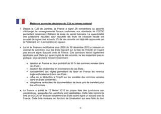 Mettre en œuvre les décisions du G20 au niveau national

 Depuis le G20 de Londres, la France a signé 29 conventions ou accords
  d’échange de renseignements fiscaux conformes aux standards de l’OCDE
  permettant notamment d’obtenir la levée du secret bancaire. La quasi-totalité
  des juridictions réputées pour accueillir les fruits de l’évasion fiscale ont
  accepté de signer ces accords. 25 de ces accords ont déjà été approuvés par
  le Parlement et 13 sont entrés en vigueur.

 La loi de finances rectificative pour 2009 du 30 décembre 2010 a instauré un
  arsenal de sanctions pour les Etats figurant sur la liste de l’OCDE et n’ayant
  pas encore signé d’accord avec la France. Ces sanctions seront également
  applicable aux Etats qui, ayant signé de tels accords, ne les respectent pas en
  pratique. Ces sanctions incluent notamment :

         taxation en France au taux prohibitif de 50 % des sommes versées dans
          ces Etats ;
         taxation des dividendes en provenance de ces Etats ;
         durcissement des règles permettant de taxer en France les revenus
          logés artificiellement dans ces Etats ;
         refus de la déduction à l’impôt sur les sociétés des sommes versées
          dans les Etats concernés ;
         obligations renforcées de documentation de leurs prix de transfert pour
          les entreprises.

 La France a publié le 12 février 2010 sa propre liste des juridictions non
  coopératives, auxquelles les sanctions sont applicables. Cette liste reprend la
  liste de l’OCDE en excluant seulement les Etats ayant signé un accord avec la
  France. Cette liste évoluera en fonction de l’évaluation qui sera faite du bon



                                                         35
 