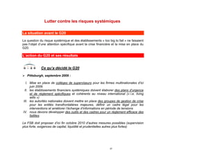 Lutter contre les risques systémiques

La situation avant le G20

La question du risque systémique et des établissements « too big to fail » ne faisaient
pas l’objet d’une attention spécifique avant la crise financière et la mise en place du
G20.

L’action du G20 et ses résultats


             Ce qu’a décidé le G20
 Pittsburgh, septembre 2009 :

  I. Mise en place de collèges de superviseurs pour les firmes multinationales d’ici
     juin 2009.
 II. les établissements financiers systémiques doivent élaborer des plans d’urgence
     et de règlement spécifiques et cohérents au niveau international (« i.e. living
     wills »)
III. les autorités nationales doivent mettre en place des groupes de gestion de crise
     pour les entités transfrontalières majeures, définir un cadre légal pour les
     interventions et améliorer l’échange d’informations en période de tensions
IV. nous devons développer des outils et des cadres pour un règlement efficace des
     faillites

Le FSB doit proposer d’ici fin octobre 2010 d’autres mesures possibles (supervision
plus forte, exigences de capital, liquidité et prudentielles autres plus fortes)




                                                              37
 