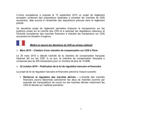 L’Union européenne a proposé le 15 septembre 2010 un projet de règlement
européen contenant des propositions destinées à encadrer les marchés de CDS
souverains, déjà soumis à l’ensemble des dispositions prévues dans le règlement
précité.

Ce deuxième projet de règlement permettra d’assurer la transparence sur les
positions prises sur le marché des CDS et à autoriser les régulateurs nationaux et
l’Autorité européenne des marchés financiers à interdire les transactions sur CDS
souverains en situation d’urgence.


             Mettre en œuvre les décisions du G20 au niveau national

 Mars 2010 – Création d’une chambre de compensation sur CDS à Paris

Le 29 mars 2010 a débuté l’activité de la chambre de compensation française
Clearnet SA sur les CDS. A ce jour, la chambre de compensation française a
compensé plus de 400 transactions pour un montant de plus de 15 Md€.

 22 octobre 2010 – Publication de la loi de régulation bancaire et financière

Le projet de loi de régulation bancaire et financière prévoit la mesure suivante :

      Renforcer la régulation des marchés dérivés – L’Autorité des marchés
       financiers pourra désormais sanctionner les abus de marchés (comme par
       exemple les manipulations de cours) sur les marchés dérivés notamment les
       CDS et dérivés sur matières premières.




                                                                 4
 