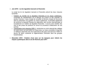  Juin 2010 – Loi de régulation bancaire et financière

   Le projet de loi de régulation bancaire et financière prévoit les deux mesures
   suivantes :
   o Création du Comité de la régulation financière et du risque systémique :
     composée de représentants de la Banque de France et des autorités du
     secteur financier, il sera chargé de conseiller le Ministre chargé de l’économie
     dans la prévention et la gestion du risque systémique. Il permettra également
     de renforcer le dispositif français de négociation des normes internationales et
     européennes en matière de régulation financière ; il pourra ainsi émettre des
     avis et des prises de positions en amont du processus d’élaboration de ces
     normes.
   o Transposition de la directive CRD 2 : introduction en droit national des collèges
     de superviseurs qui permettent au superviseur sur base consolidée d’organiser
     un dialogue rapproché avec les superviseurs des pays d’accueil pour mettre en
     œuvre de façon cohérente la réglementation financière dans les groupes
     transfrontières.

 Décembre 2010 – Création d’une taxe sur les banques pour réduire les
  risques systémiques dans la loi de finances pour 2011




                                                              40
 