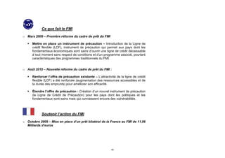 Ce que fait le FMI

o Mars 2009 – Première réforme du cadre de prêt du FMI

      Mettre en place un instrument de précaution – Introduction de la Ligne de
       crédit flexible (LCF), instrument de précaution qui permet aux pays dont les
       fondamentaux économiques sont sains d’ouvrir une ligne de crédit décaissable
       à tout moment sans respect de conditions et d’un programme associé, pourtant
       caractéristiques des programmes traditionnels du FMI.


o Août 2010 – Nouvelle réforme du cadre de prêt du FMI :

      Renforcer l’offre de précaution existante – L’attractivité de la ligne de crédit
       flexible (LCF) a été renforcée (augmentation des ressources accessibles et de
       la durée des emprunts) pour améliorer son efficacité.

      Étendre l’offre de précaution - Création d’un nouvel instrument de précaution
       (la Ligne de Crédit de Précaution) pour les pays dont les politiques et les
       fondamentaux sont sains mais qui connaissent encore des vulnérabilités.



             Soutenir l’action du FMI

o Octobre 2009 – Mise en place d’un prêt bilatéral de la France au FMI de 11,06
  Milliards d’euros




                                                              42
 