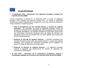 Ce que fait l’Europe

 15 septembre 2010 – Proposition d’un règlement européen encadrant les
  marchés dérivés (EMIR)

L’Union européenne a proposé le 15 septembre 2010 un projet de règlement
européen dont l’adoption est attendue courant 2011. La France a activement
contribué aux travaux préparatoires à ce règlement, dont il est crucial de conserver le
niveau d’ambition sur plusieurs points :

    Faire la transparence sur les marchés dérivés, y compris de matières
     premières – En application du projet de règlement européen, toutes les
     transactions dérivées devront obligatoirement être enregistrées dans des bases
     de données centralisées. Les autorités nationales de supervision auront accès
     aux informations nominatives contenues dans ces bases de données. Les
     régulateurs auront pour la première fois une vision globale des mouvements
     sur les marchés financiers.

    Renforcer la sécurité du système financier – L’Autorité européenne des
     marchés financiers fixera la liste des produits dérivés, y compris de matières
     premières, pour lesquels les institutions financières auront l’obligation de
     recourir à l’usage de chambres de compensation.

    Renforcer la sécurité du système financier – Le règlement européen
     renforce la régulation des infrastructures de marché, en particulier des
     chambres de compensation.

 25 juin 2010 – Document de la Commission européenne soumis à
  consultation publique sur la révision de la directive Abus de marché (MAD)




                                                              45
 