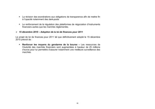    La révision des exonérations aux obligations de transparence afin de mettre fin
       à l’opacité notamment des dark-pools

      Le renforcement de la régulation des plateformes de négociation d’instruments
       financiers autres que les marchés réglementés.

 15 décembre 2010 – Adoption de la loi de finances pour 2011

Le projet de loi de finances pour 2011 tel que définitivement adopté le 15 décembre
2010 prévoit de :

      Renforcer les moyens du gendarme de la bourse – Les ressources de
       l’Autorité des marchés financiers sont augmentées à hauteur de 25 millions
       d’euros pour lui permettre d’assurer notamment une meilleure surveillance des
       marchés.




                                                              50
 