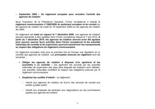 o Septembre 2009 – Un règlement européen pour encadrer l’activité des
  agences de notation

Sous l’impulsion de la Présidence française, l’Union européenne a adopté le
règlement communautaire n°1060/2009 du parlement européen et du conseil sur
les agences de notation de crédit du 16 septembre 2009 sur les agences de notation
de crédit.

Ce règlement est entré en vigueur le 7 décembre 2009. Les agences de notation
peuvent demander à être agréées dans l’Union européenne depuis le 7 juin 2010. A
partir du 7 décembre 2010, les agences de notation devront avoir été agréées
pour pouvoir exercer leurs activités dans l’Union européenne et les autorités
nationales de contrôle et de supervision pourront sanctionner les manquements
au respect des obligations du règlement communautaire.

Ce règlement européen crée pour la première fois en Europe une régulation et un
contrôle des agences de notation. Les principales mesures du règlement sont les
suivantes :

      Obliger les agences de notation à disposer d’un agrément et les
       soumettre à un contrôle – Cet agrément est accordé par les autorités
       nationales de supervision des pays dans lesquels les notations sont utilisées.
       Les autorités nationales contrôlent le respect des obligations prévues par le
       règlement communautaire.

      Empêcher les conflits d’intérêt – Le règlement :

       -   interdit aux agences de notation de fournir des services de conseil aux
           entités qu’elles notent

       -   interdit aux analystes de participer aux négociations sur les commissions
           payées aux agences de notation



                                                             6
 
