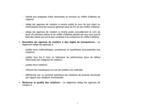 -   interdit aux analystes d’être rémunérés en fonction du chiffre d’affaires de
        l’agence

    -   oblige les agences de notation à rendre public le nom de tout client ou
        intermédiaire dont les revenus génèrent plus de 5% de son chiffre d’affaires

    -   oblige les agences de notation à rendre public annuellement le nom de
        leurs 20 premiers clients et du chiffre d’affaires généré par eux ainsi que la
        liste des clients qui ont le plus contribué à la croissance du chiffre d’affaires

   Soumettre les agences de notation à des règles de transparence – Le
    règlement oblige les agences à :

    -   publier leurs méthodologies, procédures et hypothèses sous-jacentes aux
        notations

    -   publier tous les 6 mois un historique de performance (taux de défaut
        historiques par catégorie de notation)

    -   publier leurs notations

    -   informer les investisseurs en cas de notation non sollicitée

    -   différencier par un symbole spécifique les notations de produits structurés
        par rapport aux notations d’entreprises

   Renforcer la qualité des notations – Le règlement oblige les agences de
    notation à :




                                                               7
 