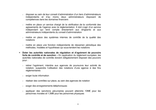 -   disposer au sein de leur conseil d’administration d’un tiers d’administrateurs
        indépendants et d’au moins deux administrateurs disposant de
        compétences dans les domaines financiers

    -   mettre en place un service chargé de la vérification de la conformité des
        agissements de l’agence avec la réglementation. Il doit s’agir d’un service
        indépendant qui rend compte directement aux dirigeants et aux
        administrateurs indépendants du conseil d’administration

    -   mettre en place des systèmes internes de contrôle de la qualité des
        notations

    -   mettre en place une fonction indépendante de réexamen périodique des
        méthodes, modèles et hypothèses qui sous-tendent les notations

   Doter les autorités nationales de régulation et d’agrément de pouvoirs
    forts de contrôle et de sanction – En application du règlement européen, les
    autorités nationales de contrôle doivent obligatoirement disposer des pouvoirs
    pour :

    -   retirer l’agrément, interdire aux agences de poursuivre leur activité de
        notation, suspendre l’utilisation des notations d’une agence à des fins
        réglementaires

    -   exiger toute information

    -   réaliser des contrôles sur place, au sein des agences de notation

    -   exiger des enregistrements téléphoniques

    -   appliquer des sanctions pécuniaires pouvant atteindre 10M€ pour les
        personnes morales et 1,5M€ pour les personnes physiques



                                                             8
 
