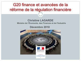 G20 finance et avancées de la
réforme de la régulation financière

               Christine LAGARDE
    Ministre de l’Économie, des Finances et de l’Industrie

                  Décembre 2010




                             1
 