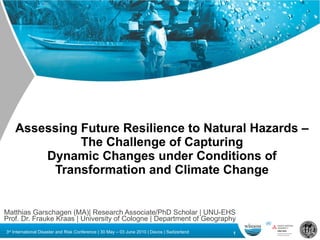 Assessing Future Resilience to Natural Hazards – The Challenge of Capturing Dynamic Changes under Conditions of Transformation and Climate Change Matthias Garschagen (MA)| Research Associate/PhD Scholar | UNU-EHS  Prof. Dr. Frauke Kraas | University of Cologne | Department of Geography 