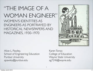 “THE IMAGE OF A
     WOMAN ENGINEER”
     WOMEN’S IDENTITIES AS
     ENGINEERS AS PORTRAYED BY
     HISTORICAL NEWSPAPERS AND
     MAGAZINES, 1930-1970




      Alice L. Pawley,                      Karen Tonso
      School of Engineering Education       College of Education
      Purdue University                     Wayne State University
      apawley@purdue.edu                    ag7246@wayne.edu

                                        2
Tuesday, June 22, 2010                                               2
 