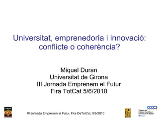 Universitat, emprenedoria i innovació: conflicte o coherència? Miquel Duran Universitat de Girona III Jornada Emprenem el Futur Fira TotCat 5/6/2010 