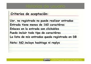 Historias de usuario
Criterios de aceptación:

Usr. no registrado no puede realizar entradas
Entrada tiene menos de 160 caractéres
Enlaces en la entrada son clickables
Puedo incluir todo tipo de caractéres
La lista de mis entradas queda registrada en DB

Nota: NO incluye hashtags ni replys




                             © 2010 Proyectalis Gestión de Proyectos S.L.
 