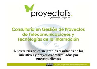 Consultoría en Gestión de Proyectos
    de Telecomunicaciones y
  Tecnologías de la Información

Nuestra misión es mejorar los resultados de las
  iniciativas y proyectos desarrollados por
               nuestros clientes
                           © 2010 Proyectalis Gestión de Proyectos S.L.
 