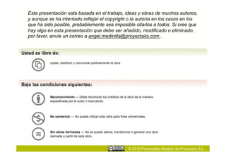 Esta presentación esta basada en el trabajo, ideas y obras de muchos autores,
y aunque se ha intentado reflejar el copyright o la autoría en los casos en los
que ha sido posible, probablemente sea imposible citarlos a todos. Si cree que
hay algo en esta presentación que debe ser añadido, modificado o eliminado,
por favor, envíe un correo a angel.medinilla@proyectalis.com .




                                              © 2010 Proyectalis Gestión de Proyectos S.L.
 