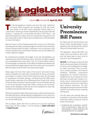 Volume 20 | Number 7 | April 15, 2013
T
he Florida legislature certainly was busy last week. Significant
to Florida State University was passage by both the House
and Senate of SB 1076, which designates Florida State as a
“preeminent” university in Florida. Hopefully the strong support this bill
received – it passed 33-7 in the Senate and 116-0 in the House – will
extend to the governor’s office. Once it’s received there, the governor will
have seven days to sign it. Please see the related story in this newsletter
for more information.
Both the House and the Senate passed their versions of a $74 billion
spending plan last week, setting the stage for the start of the conference
process sometime later this week.“Conference,”as you may know, is the
process whereby House and Senate members work out the differences
in their respective budgets.
By constitutional mandate, the budget is the only bill legislators are
required to pass within the 60-day session. Once the chambers’budgets
are consolidated, that version must “cool” for 72 hours before votes on
its final passage can take place. Fortunately, the differences between the
House and Senate budgets appear to be minimal this year,so it shouldn’t
take too long to reconcile them once the process begins.
Today begins the final three weeks of the session and several major
pieces of legislation are still under consideration by House and Senate
committees. A number of them will be heard this week, the final week
for substantive committee hearings, including House Bill 1285, which
would transfer ownership of the Tallahassee-Leon County Civic Center
to Florida State University. That bill will get its final committee hearing
in the House Education Committee before moving to the full House.
Please see the Spotlight on Bills section of this newsletter for other bills
of interest receiving hearings this week.
Withthefrenziedfinalweeksofthesessionuponus,billsandamendments
will really start flying, making lobbyists and legislators scurry and worry.
You can catch this action live on The Florida Channel, local cable channel
4, or online at WFSU.org.
And as always, please feel free to contact me if you have questions
about bills and their analysis. I can be reached at (850) 644-4453
or kdaly@fsu.edu.
University
Preeminence
Bill Passes
On Friday, April 12, both the House and
Senate voted overwhelmingly to pass
legislation that will elevate the national
stature of Florida State University.
This legislation, Senate Bill 1076, now
awaits action by Governor Rick Scott,
who has seven days to react once he
receives it from the legislature.
SB 1076 is a 144-page omnibus bill that
effects nearly every aspect of education
in Florida, from kindergarten to college.
For state universities, there are provi-
sions creating academic and research
excellence standards, preeminence
designations for research institutions,
establishment of an institute for online
learning at a preeminent research uni-
versity, and an enhancement program
and flexibility authority for preeminent
state research universities. The bill’s
languagepertainingtopreeminentstate
research universities may be viewed by
clicking here.
The bill, along with pending state ap-
propriations, will enhance Florida State
University’s ability to become a Top 25
Public University by:
•	 Furthering the university’s commit-
ment to becoming a state and na-
tional leader in career readiness and
job placement for our students
(Continued on next page)
 