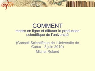 COMMENT mettre en ligne et diffuser la production scientifique de l’université (Conseil Scientifique de l’Université de Corse - 8 juin 2010) Michel Roland 