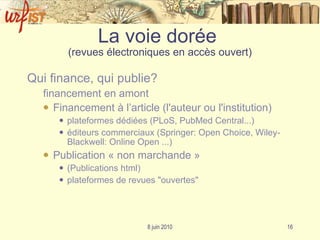 La voie dorée  (revues électroniques en accès ouvert) Qui finance, qui publie? financement en amont Financement à l’article (l'auteur ou l'institution) plateformes dédiées ( PLoS ,  PubMed  Central ...) éditeurs commerciaux (Springer:  Open  Choice , Wiley-Blackwell:  Online  Open ...) Publication « non marchande » (Publications html) plateformes de revues "ouvertes"  