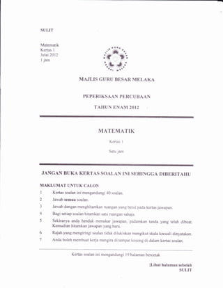 SULIT 
Matomatik 
Ke*as I 
Julai2012 
I jam 
*.' ""f," %. 
r'? l" 
iL JJ -,Qilr 
rt*' 
MAJLIS GURU BTSAR MELAKA 
PAPARIKSAAII Pf,RCUBAAN 
TAHUN 8NAtrI 2OI2 
MATEMATIK 
Kertas I 
Satu jam 
JANGAII BUKA KERTAS SOALAII INI SEHINGGA DTBERITAHU 
MAKLUMAT UNTUK CALON 
1 Kertas soalan ini mengandungi40 soalan. 
2 Jawab ssmua soalan. 
3 Jawab dengan menghitamkan ruangan yang betur pada kertas jawapan. 
4 Bagi setiap soalan hitamkan satu ruangan sahaja. 
5 Sekiranya anda hendak menukar jawapan, padamkan tanda yang telah dibuat. 
Kernudian hitamkan jawapan yang baru. 
6 Rajah yang msngiringi soalan tidak dilukiskan mengikut skala kecuali dinyatakan. 
7 Anda boleh membuat kerja mengira di tempat kosong di dalam kertas soalan. 
Kertas soalan ini mengandungi l9 halaman bercetak 
[Lihat halnmsn sebelah 
SULIT 
 