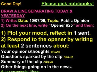 Good Day!  Please pick notebooks! DRAW A LINE SEPARATING TODAY & YESTERDAY 1) Write:   Date:  10/07/09 , Topic:  Public Opinion 2) On the next line, write “ Opener #25 ” and then:  1) Plot your mood, reflect in  1 sent . 2) Respond to the opener by writing at least  2 sentences  about : Your opinions/thoughts  OR/AND Questions sparked by the clip  OR/AND Summary of the clip  OR/AND Other things going on in the news. Announcements: None Intro Music: Untitled 