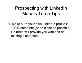 Prospecting with LinkedIn
       Maria’s Top 5 Tips

1. Make sure your own LinkedIn profile is
  100% complete (or as close as possible).
  LinkedIn will provide you with tips on
  making it complete.
 