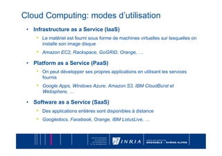 Cloud Computing: modes d’utilisation
 •  Infrastructure as a Service (IaaS)
    •    Le matériel est fourni sous forme de machines virtuelles sur lesquelles on
         installe son image disque
    •    Amazon EC2, Rackspace, GoGRID, Orange, …

 •  Platform as a Service (PaaS)
    •    On peut développer ses propres applications en utilisant les services
         fournis
    •    Google Apps, Windows Azure, Amazon S3, IBM CloudBurst et
         Websphere, …

 •  Software as a Service (SaaS)
    •    Des applications entières sont disponibles à distance
    •    Googledocs, Facebook, Orange, IBM LotusLive, …
 