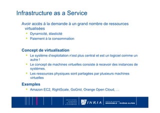 Infrastructure as a Service
  Avoir accès à la demande à un grand nombre de ressources
   virtualisées
    •    Dynamicité, élasticité
    •    Paiement à la consommation


  Concept de virtualisation
    •    Le système d’exploitation n’est plus central et est un logiciel comme un
         autre !
    •    Le concept de machines virtuelles consiste à recevoir des instances de
         systèmes.
    •    Les ressources physiques sont partagées par plusieurs machines
         virtuelles
  Exemples
    •    Amazon EC2, RightScale, GoGrid, Orange Open Cloud, …
 
