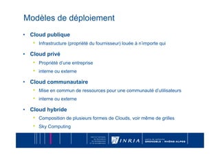 Modèles de déploiement
•  Cloud publique
   •    Infrastructure (propriété du fournisseur) louée à n’importe qui

•  Cloud privé
   •    Propriété d’une entreprise
   •    interne ou externe

•  Cloud communautaire
   •    Mise en commun de ressources pour une communauté d’utilisateurs
   •    interne ou externe

•  Cloud hybride
   •    Composition de plusieurs formes de Clouds, voir même de grilles
   •    Sky Computing
 
