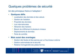 Quelques problèmes de sécurité
Un des principaux freins à l’adoption !
•  Quelques défis
    •    Localisation des données et des calculs
    •    Gestion de l’isolation
    •    Propriété des données
    •    Lois internationales
    •    Attraction des hackers
    •    Besoin de chiffrement à plusieurs niveaux
    •    Déplacements de données
    •    Perte de contrôle

•  Mais aussi des avantages
    •    Gestion des fautes et des pannes par un fournisseur externe
    •    Gestion automatisée de la sécurité
    •    Relative homogénéité des plates-formes
 