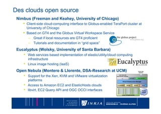 Des clouds open source
 Nimbus (Freeman and Keahey, University of Chicago)
    •  Client-side cloud-computing interface to Globus-enabled TeraPort cluster at
         University of Chicago
    •    Based on GT4 and the Globus Virtual Workspace Service
          –  Great if local resources are GT4 proficient
          –  Tutorials and documentation in “grid space”
 Eucalyptus (Wolsky, University of Santa Barbara)
    •    Web services based implementation of elastic/utility/cloud computing
         infrastructure
    •    Linux image hosting (IaaS)
 Open Nebula (Montero & Llorente, DSA-Research at UCM)
    •    Support for the Xen, KVM and VMware virtualization
         platforms
    •    Access to Amazon EC2 and ElasticHosts clouds
    •    libvirt, EC2 Query API and OGC OCCI interfaces
 