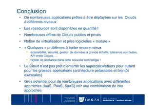 Conclusion
•  De nombreuses applications prêtes à être déployées sur les Clouds
   à différents niveaux
•  Les ressources sont disponibles en quantité !
•  Nombreuses offres de Clouds publics et privés
•  Notion de virtualisation et piles logicielles « mature »
•  « Quelques » problèmes à traiter encore mieux
    •  extensibilité, sécurité, gestion de données à grande échelle, tolérance aux fautes,
          API entre Clouds, …
     •    Notion de confiance dans cette nouvelle technologie !

•  Le Cloud n’est pas prêt d’enterrer les supercalculateurs pour autant
   pour les grosses applications (architecture petascales et bientôt
   exascales)
•  Gros potentiel pour de nombreuses applications avec différentes
   approches (IaaS, PaaS, SaaS) voir une combinaison de ces
   approches
 