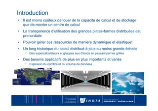 Introduction
•  Il est moins coûteux de louer de la capacité de calcul et de stockage
   que de monter un centre de calcul
•  La transparence d’utilisation des grandes plates-formes distribuées est
   primordiale
•  Pouvoir gérer ces ressources de manière dynamique et élastique!
•  Un long historique du calcul distribué à plus ou moins grande échelle
    •  Des supercalculateurs et grappes aux Clouds en passant par les grilles
•  Des besoins applicatifs de plus en plus importants et variés
    •  Explosion du nombre et du volume de données
 