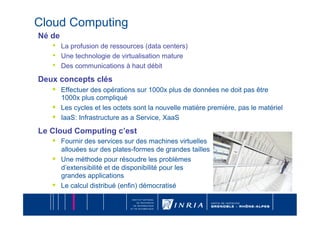 Cloud Computing
Né de
   •    La profusion de ressources (data centers)
   •    Une technologie de virtualisation mature
   •    Des communications à haut débit

Deux concepts clés
   •    Effectuer des opérations sur 1000x plus de données ne doit pas être
        1000x plus compliqué
   •    Les cycles et les octets sont la nouvelle matière première, pas le matériel
   •    IaaS: Infrastructure as a Service, XaaS

Le Cloud Computing c’est
   •    Fournir des services sur des machines virtuelles
        allouées sur des plates-formes de grandes tailles
   •    Une méthode pour résoudre les problèmes
        d’extensibilité et de disponibilité pour les
        grandes applications
   •    Le calcul distribué (enfin) démocratisé
 