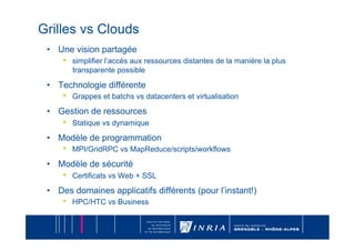 Grilles vs Clouds
 •  Une vision partagée
     •    simplifier l’accès aux ressources distantes de la manière la plus
          transparente possible

 •  Technologie différente
     •    Grappes et batchs vs datacenters et virtualisation

 •  Gestion de ressources
     •    Statique vs dynamique

 •  Modèle de programmation
     •    MPI/GridRPC vs MapReduce/scripts/workflows

 •  Modèle de sécurité
     •    Certificats vs Web + SSL

 •  Des domaines applicatifs différents (pour l’instant!)
     •    HPC/HTC vs Business
 