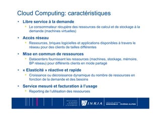 Cloud Computing: caractéristiques
•  Libre service à la demande
    •    Le consommateur récupère des ressources de calcul et de stockage à la
         demande (machines virtuelles)

•  Accès réseau
    •    Ressources, briques logicielles et applications disponibles à travers le
         réseau pour des clients de tailles différentes

•  Mise en commun de ressources
    •    Datacenters fournissant les ressources (machines, stockage, mémoire,
         BP réseau) pour différents clients en mode partagé

•  « Elasticité » réactive et rapide
    •    Croissance ou décroissance dynamique du nombre de ressources en
         fonction de la demande et des besoins

•  Service mesuré et facturation à l’usage
    •    Reporting de l’utilisation des ressources
 