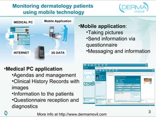 Monitoring dermatology patients  using mobile technology Mobile application : Taking pictures  Send information via questionnaire Messaging and information Medical PC application Agendas and management Clinical History Records with images Information to the patients Questionnaire reception and diagnostics More info at http://www.dermamovil.com INTERNET 3G DATA MEDICAL PC Mobile Application 