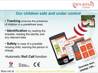 Our children safe and under  control More info at  http://www.tsbtecnologias.es/products/SPHERAmobile/   •  Tracking   ensures the presence of children in a predefined area. •  Identification   by reading the bracelet, reading the identity and any relevant data. •  Safety  in case of a possible missing child, warning the person in charge. Automatic  Roll Call  function Excursions, tours, campings, trips, … 