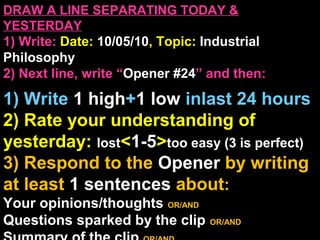 DRAW A LINE SEPARATING TODAY &
YESTERDAY
1) Write: Date: 10/05/10, Topic: Industrial
Philosophy
2) Next line, write “Opener #24” and then:
1) Write 1 high+1 low inlast 24 hours
2) Rate your understanding of
yesterday: lost<1-5>too easy (3 is perfect)
3) Respond to the Opener by writing
at least 1 sentences about:
Your opinions/thoughts OR/AND
Questions sparked by the clip OR/AND
 